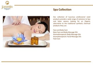 Our collection of luxurious professional sized
products provide a wide range of solutions to Spa
and Salon owners looking for an Organic
alternative to the traditional synthetic chemical
products they use.
Spa Collection
Face and Body Care 
Base Face and Body Massage Oils
Aromatherapeutic Body Massage Oils
Aromatherapeutic Facial Massage Oils
Foot Care 
 