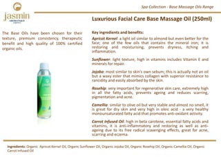 Luxurious Facial Care Base Massage Oil (250ml)
Professional Sized Skincare Products
Key ingredients and benefits:
Apricot Kernel: a light oil similar to almond but even better for the
face; one of the few oils that contains the mineral iron; it is
restoring and moisturising, prevents dryness, itching and
inflammation.
Sunflower: light texture, high in vitamins includes Vitamin E and
minerals for repair.
Jojoba: most similar to skin’s own sebum; this is actually not an oil
but a waxy ester that mimics collagen with superior resistance to
rancidity and easily absorbed by the skin.
Rosehip: very important for regenerative skin care, extremely high
in all the fatty acids, prevents ageing and reduces scarring,
pigmentation and acne.
Camellia: similar to olive oil but very stable and almost no smell, it
is great for dry skin and very high in oleic acid ‐ a very healthy
monounsaturated fatty acid that promotes anti‐oxidant activity.
Carrot Infused Oil: high in beta carotene, essential fatty acids and
vitamins, it is anti‐inflammatory and restoring as well as anti‐
ageing due to its free radical scavenging effects, great for acne,
scarring and eczema.
Spa Collection ‐ Base Massage Oils Range
Ingredients: Organic  Apricot Kernel Oil, Organic Sunflower Oil, Organic Jojoba Oil, Organic Rosehip Oil, Organic Camellia Oil, Organic 
Carrot Infused Oil
The Base Oils have been chosen for their
texture, premium consistency, therapeutic
benefit and high quality of 100% certified
organic oils.
 