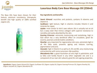 Luxurious Body Care Base Massage Oil (250ml)
Key ingredients and benefits:
Sweet Almond: nourishes and protects, contains B vitamins and
vitamin A.
Sunflower: light texture, high in vitamins includes Vitamin E and
minerals for repair.
Jojoba: most similar to skin’s own sebum; this is actually not an oil
but a waxy ester that mimics collagen with superior resistance to
rancidity and easily absorbed by the skin.
Evening Primrose: extremely moisturising and revitalising, high in
GLA which has a very beneficial effect on circulation, great for
eczema, psoriasis and dermatitis conditions.
Rosehip: very important for regenerative skin care, extremely high in
all the fatty acids, prevents ageing and reduces scarring,
pigmentation and acne.
Avocado: high in Vitamin E as well as A, B1 and B2, very moisturising
and protective with some sunscreen–like qualities.
Macadamia Nut: a great Australian oil very high in palmitoleic acid
(a fatty acid hardly found in any other vegetable oils and is a
component of our own skin sebum); great for anti‐ageing properties.
The Base Oils have been chosen for their
texture, premium consistency, therapeutic
benefit and high quality of 100% certified
organic oils.
Ingredients: Organic Sweet Almond Oil, Organic Sunflower Oil, Organic Jojoba Oil, Organic Evening Primrose Oil, Organic Rosehip Oil, 
Organic Avocado Oil, Organic Macadamia Oil
Spa Collection ‐ Base Massage Oils Range
 