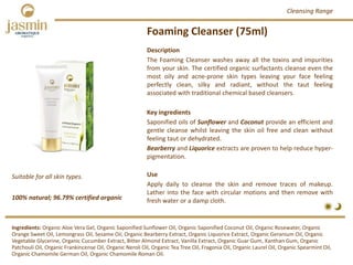Foaming Cleanser (75ml)
100% natural; 96.79% certified organic
Suitable for all skin types.
Description
The Foaming Cleanser washes away all the toxins and impurities
from your skin. The certified organic surfactants cleanse even the
most oily and acne‐prone skin types leaving your face feeling
perfectly clean, silky and radiant, without the taut feeling
associated with traditional chemical based cleansers.
Key ingredients
Saponified oils of Sunflower and Coconut provide an efficient and
gentle cleanse whilst leaving the skin oil free and clean without
feeling taut or dehydrated.
Bearberry and Liquorice extracts are proven to help reduce hyper‐
pigmentation.
Use
Apply daily to cleanse the skin and remove traces of makeup.
Lather into the face with circular motions and then remove with
fresh water or a damp cloth.
Ingredients: Organic Aloe Vera Gel, Organic Saponified Sunflower Oil, Organic Saponified Coconut Oil, Organic Rosewater, Organic 
Orange Sweet Oil, Lemongrass Oil, Sesame Oil, Organic Bearberry Extract, Organic Liquorice Extract, Organic Geranium Oil, Organic 
Vegetable Glycerine, Organic Cucumber Extract, Bitter Almond Extract, Vanilla Extract, Organic Guar Gum, Xanthan Gum, Organic 
Patchouli Oil, Organic Frankincense Oil, Organic Neroli Oil, Organic Tea Tree Oil, Fragonia Oil, Organic Laurel Oil, Organic Spearmint Oil, 
Organic Chamomile German Oil, Organic Chamomile Roman Oil.
Cleansing Range
 