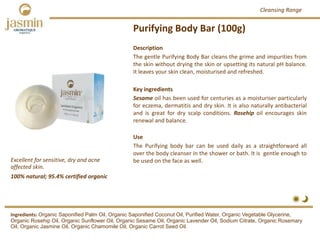 Purifying Body Bar (100g)
Excellent for sensitive, dry and acne 
affected skin.
Ingredients: Organic Saponified Palm Oil, Organic Saponified Coconut Oil, Purified Water, Organic Vegetable Glycerine,
Organic Rosehip Oil, Organic Sunflower Oil, Organic Sesame Oil, Organic Lavender Oil, Sodium Citrate, Organic Rosemary
Oil, Organic Jasmine Oil, Organic Chamomile Oil, Organic Carrot Seed Oil.
Description
The gentle Purifying Body Bar cleans the grime and impurities from
the skin without drying the skin or upsetting its natural pH balance.
It leaves your skin clean, moisturised and refreshed.
Key ingredients
Sesame oil has been used for centuries as a moisturiser particularly
for eczema, dermatitis and dry skin. It is also naturally antibacterial
and is great for dry scalp conditions. Rosehip oil encourages skin
renewal and balance.
Use
The Purifying body bar can be used daily as a straightforward all
over the body cleanser in the shower or bath. It is gentle enough to
be used on the face as well.
100% natural; 95.4% certified organic
Cleansing Range
 