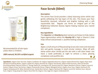 Face Scrub (50ml)
Description
The Jasmin Face Scrub provides a deep cleansing action whilst also
gently exfoliating the top layers of the skin. This leaves your face
beautifully cleansed, refreshed and brighter looking with a soft
rejuvenated feel. Regular use forms an integral part of the
Brightening Collection beauty regime helping improve your overall
complexion.
Key ingredients
The Liquorice and Bearberry plant extracts are known to help reduce
hyper‐pigmentation whilst the Rosehip Oil is high in Vitamin C that
helps refresh and promote a youthful looking complexion.
Use
Apply a small amount of Rejuvenating Scrub onto moist and cleansed
skin and gently massage in small circular motions. Wipe off with
damp cotton wool. Gently pat the skin with a soft clean towel. Use
twice a week preferably at night to achieve a clean, glowing
complexion and youthful skin.
100% natural; 96.35% certified organic
Recommended for all skin types 
unless there is irritation.
Ingredients: Organic Aloe Vera Gel, Organic Sunflower Oil, Organic Vegetable Glycerine, Organic Sweet Almond Oil, Organic Rape Seed 
Derived Emulsifying Waxes, Organic Jojoba Oil, Organic Rosehip Oil, Organic Shea Butter, Walnut Shell Granules, Olive Oil Derived 
Emulsifying Waxes, Natural Vitamin E, Orange Sweet Oil, Lemongrass Oil, Sesame Seed Oil, Organic Bearberry Extract, Organic Liquorice 
Extract, Organic Green Tea Extract, Organic Chamomile Extract, Organic Marigold Extract, Organic Guar Gum, Organic Geranium Oil,
Organic Sandalwood Oil, Bitter Almond Extract, Vanilla Bean Extract, Organic Patchouli Oil, Organic Laurel Oil, Xanthan Gum, Natural 
Gum, Organic Ylang‐ylang Oil, Organic Rose Otto Oil, Organic Clary Sage Oil, Organic Cedarwood Oil.
Cleansing Range
 