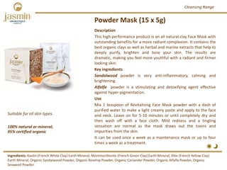 Powder Mask (15 x 5g)
100% natural or mineral; 
95% certified organic
Suitable for all skin types.
Description
This high performance product is an all natural clay Face Mask with
outstanding benefits for a more radiant complexion. It contains the
best organic clays as well as herbal and marine extracts that help to
deeply purify, brighten and tone your skin. The results are
dramatic, making you feel more youthful with a radiant and firmer
looking skin.
Key ingredients
Sandalwood powder is very anti‐inflammatory, calming and
brightening.
Alfalfa powder is a stimulating and detoxifying agent effective
against hyper‐pigmentation.
Use
Mix 1 teaspoon of Revitalising Face Mask powder with a dash of
purified water to make a light creamy paste and apply to the face
and neck. Leave on for 5‐10 minutes or until completely dry and
then wash off with a face cloth. Mild redness and a tingling
sensation are normal as the mask draws out the toxins and
impurities from the skin.
It can be used once a week as a maintenance mask or up to four
times a week as a treatment.
Ingredients: Kaolin (French White Clay) Earth Mineral, Montmorillonite (French Green Clay) Earth Mineral, Illite (French Yellow Clay) 
Earth Mineral, Organic Sandalwood Powder, Organic Rosehip Powder, Organic Coriander Powder, Organic Alfalfa Powder, Organic 
Seaweed Powder. 
Cleansing Range
 