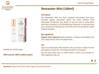 Rosewater Mist (100ml)
100% natural; 100% certified organic
Suitable for all skin types.
.
Ingredients: Organic Rose Flower Water, Organic Grain Derived Alcohol.
Description
The Rosewater Mist has been uniquely formulated from pure
certified organic Rosewater which has been distilled from
thousands of delicate rose petals. It can be used in conjunction
with other products in the Brightening Collection to help you keep
your complexion looking clear and fresh with this beautiful natural
fragrant bouquet.
Key ingredients
Organic Rose Hydrosol gently hydrates, restores and brighten the
skin; helps relieve stress and depression.
Use
Spray Pure Rosewater Mist directly onto your face or body. Pat the
skin gently to enjoy the refreshing sensation of rosewater.
Can be used either over or under lotions, creams, oils and gels or
after applying make‐up.
Floral Toning Range
 