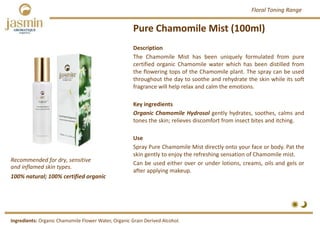 Pure Chamomile Mist (100ml)
Recommended for dry, sensitive 
and inflamed skin types.
Ingredients: Organic Chamomile Flower Water, Organic Grain Derived Alcohol.
Description
The Chamomile Mist has been uniquely formulated from pure
certified organic Chamomile water which has been distilled from
the flowering tops of the Chamomile plant. The spray can be used
throughout the day to soothe and rehydrate the skin while its soft
fragrance will help relax and calm the emotions.
Key ingredients
Organic Chamomile Hydrosol gently hydrates, soothes, calms and
tones the skin; relieves discomfort from insect bites and itching.
Use
Spray Pure Chamomile Mist directly onto your face or body. Pat the
skin gently to enjoy the refreshing sensation of Chamomile mist.
Can be used either over or under lotions, creams, oils and gels or
after applying makeup.
100% natural; 100% certified organic
Floral Toning Range
 