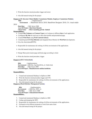  Write the function stored procedure trigger and cursor
 Also did manual testing for the project
Project 4: (IC (Investor Clinic) Builder Commission Module, Employee Commission Module)
Rôle : Implémentation
Environnent : SharePoint Server 2010, SharePoint Designers 2010, C#, visual studio
2010
Data Base : SQL Server 2008
Area Of Project : Real State Domain
Client Name : Filix Consulting privâte limited
Responsibilities:
 Created Site Columns and Content Types to of columns in different lists of web application.
 Configured My Site for each user to show their profile and personalized page.
 Created Web Parts using Web Controls Library
 Created layered C# Class libraries and integrated those libraries for Web Part developments.
 Give the client demo(BPTPS)
 Responsible for maintenance & working of all the environments of the applications.
 Also did manual testing for the project
 Design Share point master page and home page according to client
 Write the function stored procedure, trigger
Project 5: (OCC Switzerland)
Rôle : Implémentation
Environnent : ADO.Net, Asp.Net(2010), c#, Telrik Grid
Data Base : SQL Server 2008
Area Of Project : Manufacturons médical médicine
Responsibilities:
1. Created and maintained Database in SqlServer 2008
2. Write the function stored procedure trigger and CTE.
3. Responsible for maintenance & working of all the environments of the applications.
4. Also did manual testing for the project
Project 6: (Hostel Kitchen Management System)
Rôle : Implémentation
Environnent : ADO.Net, WPF, c#,
Data Base : SQL Server 2008
Area Of Project : Educationnel Domain
Responsibilities:
1. Created and maintained Database in SqlServer 2008
2. Coding and designing the WPF.
3. Responsible for maintenance & working of all the environments of the applications.
4. Estimated on the different proposals of work from same client
5. Also did manual testing for the project
 