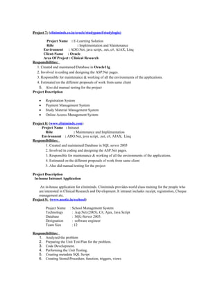 Project 7: (cliniminds.co.in/oracle/studypanel/studylogin)
Project Name : E-Learning Solution
Rôle : Implémentation and Maintenance
Environnent : ADO.Net, java script, .net, c#, AJAX, Linq
Client-Name : Oracle
Area Of Project : Clinical Research
Responsibilities:
1. Created and maintained Database in Oracle11g
2. Involved in coding and designing the ASP.Net pages.
3. Responsible for maintenance & working of all the environments of the applications.
4. Estimated on the different proposals of work from same client
5. Also did manual testing for the project
Project Description
• Registration System
• Payment Management System
• Study Material Management System
• Online Access Management System
Project 8: (www.cliniminds.com)
Project Name : Intranet
Rôle : Maintenance and Implémentation
Environnent : ADO.Net, java script, .net, c#, AJAX, Linq
Responsibilities:
1. Created and maintained Database in SQL server 2005
2. Involved in coding and designing the ASP.Net pages.
3. Responsible for maintenance & working of all the environments of the applications.
4. Estimated on the different proposals of work from same client
5. Also did manual testing for the project
Project Description
In-house Intranet Application
An in-house application for cliniminds. Cliniminds provides world class training for the people who
are interested in Clinical Research and Development. It intranet includes receipt, registration, Cheque
management etc.
Project 9: (www.noetic.in/eschool)
Project Name : School Management System
Technology : Asp.Net (2005), C#, Ajax, Java Script
Database : SQL-Server 2005.
Designation : software engineer
Team Size : 12
Responsibilities:
1. Analyzed the problem
2. Preparing the Unit Test Plan for the problem.
3. Code Development.
4. Performing the Unit Testing.
5. Creating metadata SQL Script
6. Creating Stored Procedure, function, triggers, views
 