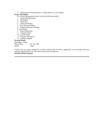 7. Optimizing the Stored procedure Creating reports on crystal reports.
Project Description:
It is a School Management system which has following modules.
1. Library Manage System.
2. HR Module.
3. Admin Part.
4. Admission Module.
5. Fees Structure Module.
6. Students Information Module.
7. Exam Detail.
8. Hostel Information.
9. Transport Detail.
10. Account Detail.
11. Inventory Information
12. Academic Module.
Personal Details
Nationality: Indian
Date of Birth : 01st
Jan 1980
Gender : Male
I believe that my unique combination of skills would provide me with an opportunity to be associated with your
esteemed organization for my future growth and career development.
(Satendra Kumar Kasana)
 