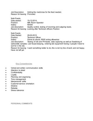 Job Description: Adding the medicines for the feed needed.
Reason for leaving: Promoted
Nutri-Feeds:
Date started: 15-12-2014
Position: NIR Room Operator
Salary: R4500
Job description: Quality control, testing of incoming and outgoing loads.
Reason for leaving: Looking after Technical officers Position
Nutri-Feeds:
Date Started: 28-02-2015
Position: Technical Officer
Salary: Same as above, R500 acting allowance
Job description: Testing of oils and PH levels, data capturing as well as Swabbing of
salmonella samples. Lab house-keeping, ordering lab equipment having 3 people I need to
sort for in the lab.
Reason for leaving: I want something better to do, this is not my line of work and not happy.
Have not left yet
Key Competencies
 Verbal and written communication skills
 Attention to detail
 Confidentiality
 Loyalty
 Planning and organising
 Time management
 Interpersonal skills
 Customer-service orientation
 Initiative
 Reliable
 Stress tolerance
PERSONAL COMMENTS
 
