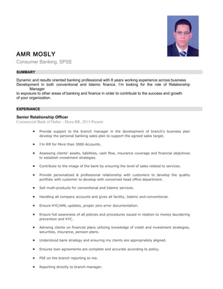 AMR MOSLY
Consumer Banking, SPSE
SUMMARY
Dynamic and results oriented banking professional with 8 years working experience across business
Development in both conventional and Islamic finance. I’m looking for the role of Relationship
Manager
to exposure to other areas of banking and finance in order to contribute to the success and growth
of your organization.
EXPERIANCE
Senior Relationship Officer
Commercial Bank of Dubai – Deira BR, 2013-Present
• Provide support to the branch manager in the development of branch’s business plan
develop the personal banking sales plan to support the agreed sales target.
• I’m RM for More than 3000 Accounts.
• Assessing clients' assets, liabilities, cash flow, insurance coverage and financial objectives
to establish investment strategies.
• Contribute to the image of the bank by ensuring the level of sales related to services.
• Provide personalized & professional relationship with customers to develop the quality
portfolio with customer to develop with concerned head office department.
• Sell multi-products for conventional and Islamic services.
• Handling all company accounts and gives all facility, Islamic and conventional.
• Ensure KYC/AML updates, proper zero error documentation.
• Ensure full awareness of all policies and procedures issued in relation to money laundering
prevention and KYC.
• Advising clients on financial plans utilizing knowledge of credit and investment strategies,
securities, insurance, pension plans.
• Understood bank strategy and ensuring my clients are appropriately aligned.
• Ensures loan agreements are complete and accurate according to policy.
• PSE on the branch reporting to me.
• Reporting directly to branch manager.
 