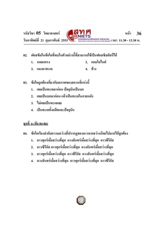 รหัสวิชา 05 วิทยาศาสตร                                               หนา 36
วันอาทิตยที่ 21 กุมภาพันธ 2553                             เวลา 11.30 - 13.30 น.


82. ฟอสซิลในขอใดที่พบในตัวอยางนี้ที่สามารถใชเปนฟอสซิลดัชนีได
    1. หอยแครง                             2. แอมโมไนต
    3. แมงดาทะเล                           4. ชาง

83. ขอใดถูกตองเกี่ยวกับสภาพของสถานที่แหงนี้
    1. เคยเปนทะเลมากอน ปจจุบันเปนบก
    2. เคยเปนบกมากอน แลวเปนทะเลในภายหลัง
    3. ไมเคยเปนทะเลเลย
    4. เปนทะเลทั้งอดีตและปจจุบัน

ชุดที่ 6 (ขอ 84-86)

84. ขอใดเรียงลําดับความสวางที่ปรากฏของดาวจากสวางนอยไปมากไดถูกตอง
    1. ดาวศุกรเมื่อสวางที่สุด ดวงจันทรเมื่อสวางที่สุด ดาวซีรีอสั
    2. ดาวซีรีอัส ดาวศุกรเมื่อสวางที่สุด ดวงจันทรเมื่อสวางที่สุด
    3. ดาวศุกรเมื่อสวางที่สุด ดาวซีรีอัส ดวงจันทรเมื่อสวางที่สุด
    4. ดวงจันทรเมื่อสวางที่สุด ดาวศุกรเมื่อสวางที่สุด ดาวซีรีอัส




ฉบับ 1 สําหรับการสอบปกติ
 