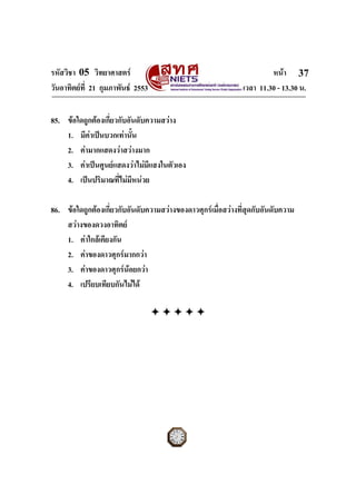 รหัสวิชา 05 วิทยาศาสตร                                                 หนา 37
วันอาทิตยที่ 21 กุมภาพันธ 2553                               เวลา 11.30 - 13.30 น.


85. ขอใดถูกตองเกี่ยวกับอันดับความสวาง
    1. มีคาเปนบวกเทานั้น
    2. คามากแสดงวาสวางมาก
    3. คาเปนศูนยแสดงวาไมมีแสงในตัวเอง
    4. เปนปริมาณที่ไมมีหนวย

86. ขอใดถูกตองเกี่ยวกับอันดับความสวางของดาวศุกรเมื่อสวางที่สุดกับอันดับความ
    สวางของดวงอาทิตย
    1. คาใกลเคียงกัน
    2. คาของดาวศุกรมากกวา
    3. คาของดาวศุกรนอยกวา
    4. เปรียบเทียบกันไมได




ฉบับ 1 สําหรับการสอบปกติ
 
