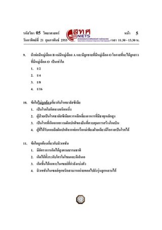 รหัสวิชา 05 วิทยาศาสตร                                                    หนา 5
วันอาทิตยที่ 21 กุมภาพันธ 2553                                  เวลา 11.30 - 13.30 น.


9.   ถาพอมีหมูเลือด B แมมหมูเลือด A และมีลูกชายที่มีหมูเลือด O โอกาสที่จะไดลูกสาว
                               ี
     ที่มีหมูเลือด O เปนเทาใด
     1. 1/2
     2. 1/4
     3. 1/8
     4. 1/16

10. ขอใดไมถูกตองเกี่ยวกับโรคธาลัสซีเมีย
    1. เปนโรคโลหิตจางชนิดหนึ่ง
    2. ผูปวยเปนโรคธาลัสซีเมียควรหลีกเลี่ยงอาหารที่มีธาตุเหล็กสูง
    3. เปนโรคที่เกิดจากความผิดปกติของยีนที่ควบคุมการสรางโกลบิน
    4. ผูที่ไดรับแอลลีลผิดปกติจากพอหรือแมเพียงฝายเดียวมีโอกาสเปนโรคได

11. ขอใดถูกตองเกี่ยวกับมิวเทชัน
    1. มีอัตราการเกิดไดสูงตามธรรมชาติ
    2. เกิดไดทั้งระดับโครโมโซมและดีเอ็นเอ
    3. เกิดขึ้นไดเฉพาะในเซลลที่กาลังแบงตัว
                                  ํ
    4. มิวเทชันในเซลลทกชนิดสามารถถายทอดไปยังรุนลูกหลานได
                           ุ



ฉบับ 1 สําหรับการสอบปกติ
 