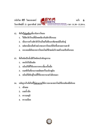 รหัสวิชา 05 วิทยาศาสตร                                           หนา 6
วันอาทิตยที่ 21 กุมภาพันธ 2553                         เวลา 11.30 - 13.30 น.


12. ขอใดไมถูกตองเกี่ยวกับการโคลน
    1. ไดสัตวตัวใหมที่มีเพศเดียวกับสัตวตนแบบ
    2. เปนการสรางสัตวตัวใหมโดยไมตองอาศัยเซลลสืบพันธุ
    3. แฝดเหมือนคือตัวอยางของการโคลนที่เกิดขึ้นตามธรรมชาติ
    4. แกะดอลลีเกิดจากการโคลนโดยใชเซลลบริเวณเตานมเปนตนแบบ

13. ขอใดจัดเปนสิ่งมีชีวิตดัดแปรพันธุกรรม
    1. แตงโมไมมีเมล็ด
    2. กลวยไมที่ไดจากการเพาะเลี้ยงเนื้อเยื่อ
    3. แบคทีเรียที่สามารถผลิตฮอรโมนอินซูลิน
    4. กลวยไมพันธุใหมที่ไดจากการฉายรังสีแกมมา

14. หลักฐานในขอใดที่ไมสามารถใชตรวจหาฆาตกรโดยใชลายพิมพดีเอ็นเอ
    1. เสนผม
    2. ลายนิ้วมือ
    3. คราบอสุจิ
    4. คราบเลือด




ฉบับ 1 สําหรับการสอบปกติ
 