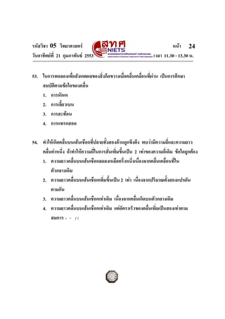 รหัสวิชา 05 วิทยาศาสตร                                                   หนา 24
วันอาทิตยที่ 21 กุมภาพันธ 2553                                 เวลา 11.30 - 13.30 น.


53. ในการทดลองเพื่อสังเกตผลของสิ่งกีดขวางเมื่อคลื่นเคลื่อนที่ผาน เปนการศึกษา
    สมบัติตามขอใดของคลื่น
    1. การหักเห
    2. การเลี้ยวเบน
    3. การสะทอน
    4. การแทรกสอด

54. ทําใหเกิดคลื่นบนเสนเชือกที่ปลายทั้งสองดานถูกขึงตึง พบวามีความถี่และความยาว
    คลื่นคาหนึ่ง ถาทําใหความถี่ในการสันเพิ่มขึ้นเปน 2 เทาของความถี่เดิม ขอใดถูกตอง
                                         ่
    1. ความยาวคลื่นบนเสนเชือกลดลงเหลือครึ่งหนึ่งเนื่องจากคลื่นเคลื่อนที่ใน
         ตัวกลางเดิม
    2. ความยาวคลื่นบนเสนเชือกเพิ่มขึ้นเปน 2 เทา เนืองจากปริมาณทั้งสองแปรผัน
                                                          ่
         ตามกัน
    3. ความยาวคลื่นบนเสนเชือกเทาเดิม เนื่องจากคลื่นเกิดบนตัวกลางเดิม
    4. ความยาวคลื่นบนเสนเชือกเทาเดิม แตอัตราเร็วของคลื่นเพิ่มเปนสองเทาตาม
         สมการ v = f l




ฉบับ 1 สําหรับการสอบปกติ
 