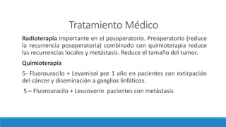 Tratamiento Médico
Radioterapia Importante en el posoperatorio. Preoperatorio (reduce
la recurrencia posoperatoria) combinado con quimioterapia reduce
las recurrencias locales y metástasis. Reduce el tamaño del tumor.
Quimioterapia
5- Fluorouracilo + Levamisol por 1 año en pacientes con extirpación
del cáncer y diseminación a ganglios linfáticos.
5 – Fluorouracilo + Leucovorin pacientes con metástasis
 