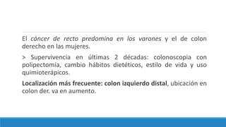 El cáncer de recto predomina en los varones y el de colon
derecho en las mujeres.
> Supervivencia en últimas 2 décadas: colonoscopia con
polipectomía, cambio hábitos dietéticos, estilo de vida y uso
quimioterápicos.
Localización más frecuente: colon izquierdo distal, ubicación en
colon der. va en aumento.
 