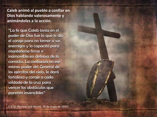 Caleb animó al pueblo a confiar en
Dios hablando valerosamente y
animándoles a la acción.
“La fe que Caleb tenía en el
poder de Dios fue lo que le dio
el coraje para no temer a sus
enemigos y lo capacitó para
mantenerse firme e
inamovible en defensa de lo
correcto. La confianza en ese
mismo poder del General de
los ejércitos del cielo, le dará
fortaleza y coraje a cada
soldado de la cruz para
vencer los obstáculos que
parecen invencibles”
E.G.W. (Review and Herald, 30 de mayo de 1912)
 