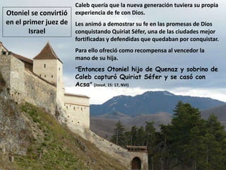 Caleb quería que la nueva generación tuviera su propia
experiencia de fe con Dios.
Les animó a demostrar su fe en las promesas de Dios
conquistando Quiriat Séfer, una de las ciudades mejor
fortificadas y defendidas que quedaban por conquistar.
Para ello ofreció como recompensa al vencedor la
mano de su hija.
“Entonces Otoniel hijo de Quenaz y sobrino de
Caleb capturó Quiriat Séfer y se casó con
Acsa” (Josué, 15: 17, NVI)
Otoniel se convirtió
en el primer juez de
Israel
 