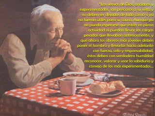 “Los siervos de Dios, ancianos y
experimentados, son preciosos a su vista y
no deben ser dejados de lado como si ya
no fueran útiles para su causa. Aunque ya
no pueda esperarse que estén en plena
actividad ni puedan llevar las cargas
pesadas que llevaban anteriormente, y
que ahora los obreros más jóvenes deben
poner el hombro y llevarlas hacia adelante
con fuerza, celo y responsabilidad,
éstos deben con verdadera humildad
reconocer, valorar y usar la sabiduría y
consejo de los más experimentados…
 