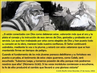 …Si están conectados con Dios como debieran estar, valorarán más que el oro y la
plata el consejo y la instrucción de esos siervos de Dios, gastados y probados en el
servicio. Los que han trabajado por años como elegidos de Dios y han puesto todo
su corazón en la obra, merecen toda nuestra confianza. El Señor continuará
usándolos, mediante la voz o la pluma, y estará con estos veteranos que se han
mantenido firmes en tiempos de peligro.
Cuando el fundamento de los más jóvenes parezca debilitarse y su fortaleza sea
puesta a prueba, el testimonio de estos viejos guerreros, como Caleb, será
escuchado: "Subamos luego, y tomemos posesión de ella; porque más podremos
nosotros que ellos" (Números 13:30). Si las voces incrédulas comienzan a escucharse,
la fe de ellos producirá el cambio que llevará a una gloriosa victoria”
E.G.W. (Pacific Union Recorder, 27 de marzo, 1902)
 