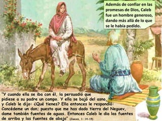 Además de confiar en las
promesas de Dios, Caleb
fue un hombre generoso,
dando más allá de lo que
se le había pedido.
“Y cuando ella se iba con él, la persuadió que
pidiese a su padre un campo. Y ella se bajó del asno,
y Caleb le dijo: ¿Qué tienes? Ella entonces le respondió:
Concédeme un don; puesto que me has dado tierra del Neguev,
dame también fuentes de aguas. Entonces Caleb le dio las fuentes
de arriba y las fuentes de abajo” (Jueces, 1: 14-15)
 