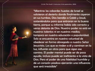 “Mientras las cobardes huestes de Israel se
volvieron al desierto donde finalmente cayeron
en sus tumbas, Dios bendijo a Caleb y Josué,
sosteniéndolos para que entraran en la buena
tierra, porque su informe había sido correcto y
veraz delante de Dios. Nuestro poder no está en
nuestros talentos ni en nuestros medios;
tampoco en nuestra educación o popularidad.
Solo se encuentra en nuestra voluntad de
obedecer en forma abnegada a nuestro Señor
Jesucristo. Los que se rinden a él y caminan en la
luz, influirán en otros para que sigan ese
camino. El poder mental puede ser de poca
ayuda, incluso puede ser ineficiente a la vista de
Dios. Pero el poder de una fidelidad humilde y
de un corazón piadoso ejercerán una influencia
que será irresistible”
E.G.W. (The Youth 's Instructor, 6 de septiembre, 1894)
 