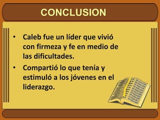 CONCLUSION
• Caleb fue un líder que vivió
con firmeza y fe en medio de
las dificultades.
• Compartió lo que tenía y
estimuló a los jóvenes en el
liderazgo.
 