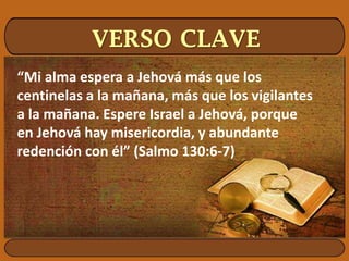VERSO CLAVE
“Mi alma espera a Jehová más que los
centinelas a la mañana, más que los vigilantes
a la mañana. Espere Israel a Jehová, porque
en Jehová hay misericordia, y abundante
redención con él” (Salmo 130:6-7)
 