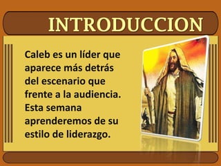 INTRODUCCION
Caleb es un líder que
aparece más detrás
del escenario que
frente a la audiencia.
Esta semana
aprenderemos de su
estilo de liderazgo.
 