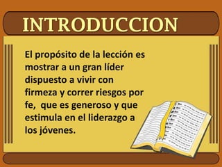 INTRODUCCION
El propósito de la lección es
mostrar a un gran líder
dispuesto a vivir con
firmeza y correr riesgos por
fe, que es generoso y que
estimula en el liderazgo a
los jóvenes.
 