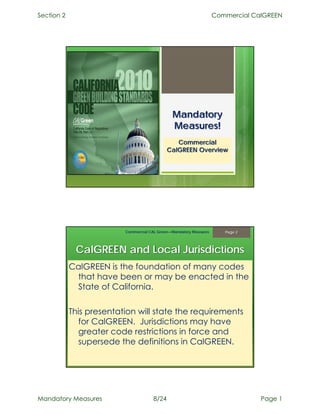Section 2                                                           Commercial CalGREEN




                                               Mandatory
                                               Measures!
                                                 Commercial
                                              CalGREEN Overview




                          Commercial CAL Green—Mandatory Measures      Page 2




             CalGREEN and Local Jurisdictions
            CalGREEN is the foundation of many codes
             that have been or may be enacted in the
             State of California.

            This presentation will state the requirements
               for CalGREEN. Jurisdictions may have
               greater code restrictions in force and
               supersede the definitions in CalGREEN.




Mandatory Measures                     8/24                                      Page 1
 