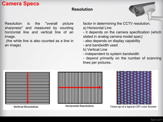 Camera Specs
Resolution
Resolution is the "overall picture
sharpness" and measured by counting
horizontal line and vertical line of an
image.
(the white line is also counted as a line in
an image)
factor in determining the CCTV resolution.
a) Horizontal Line
- it depends on the camera specification (which
stated in analog camera model spec)
- also depends on display capability
- and bandwidth used
b) Vertical Line
- independent to system bandwidth
- depend primarily on the number of scanning
lines per pictures.
 
