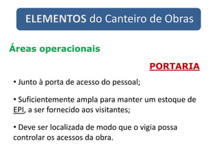 ELEMENTOS do Canteiro de Obras
Áreas operacionais
PORTARIA
• Junto à porta de acesso do pessoal;
• Suficientemente ampla para manter um estoque de
EPI, a ser fornecido aos visitantes;
• Deve ser localizada de modo que o vigia possa
controlar os acessos da obra.
 
