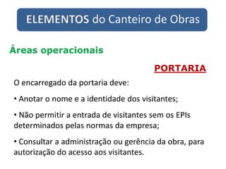 ELEMENTOS do Canteiro de Obras
Áreas operacionais
PORTARIA
O encarregado da portaria deve:
• Anotar o nome e a identidade dos visitantes;
• Não permitir a entrada de visitantes sem os EPIs
determinados pelas normas da empresa;
• Consultar a administração ou gerência da obra, para
autorização do acesso aos visitantes.
 