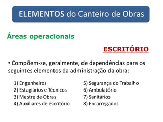 ELEMENTOS do Canteiro de Obras
Áreas operacionais
ESCRITÓRIO
• Compõem-se, geralmente, de dependências para os
seguintes elementos da administração da obra:
1) Engenheiros
2) Estagiários e Técnicos
3) Mestre de Obras
4) Auxiliares de escritório
5) Segurança do Trabalho
6) Ambulatório
7) Sanitários
8) Encarregados
 