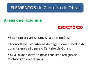 ELEMENTOS do Canteiro de Obras
Áreas operacionais
ESCRITÓRIO
• É comum prever-se uma sala de reuniões;
• Aconselhável: escritórios do engenheiro e mestre de
obras terem visão para o Canteiro de Obras;
• Auxiliar de escritório deve ficar uma relação de
telefones de emergência.
 