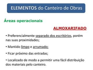 ELEMENTOS do Canteiro de Obras
Áreas operacionais
ALMOXARIFADO
• Preferencialmente separado dos escritórios, porém
nas suas proximidades;
• Mantido limpo e arrumado;
• Ficar próximo das entradas;
• Localizado de modo a permitir uma fácil distribuição
dos materiais pelo canteiro.
 