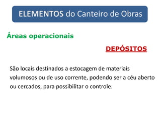 ELEMENTOS do Canteiro de Obras
Áreas operacionais
DEPÓSITOS
São locais destinados a estocagem de materiais
volumosos ou de uso corrente, podendo ser a céu aberto
ou cercados, para possibilitar o controle.
 