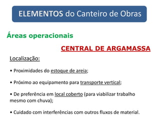 ELEMENTOS do Canteiro de Obras
Áreas operacionais
CENTRAL DE ARGAMASSA
Localização:
• Proximidades do estoque de areia;
• Próximo ao equipamento para transporte vertical;
• De preferência em local coberto (para viabilizar trabalho
mesmo com chuva);
• Cuidado com interferências com outros fluxos de material.
 