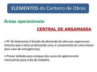 ELEMENTOS do Canteiro de Obras
Áreas operacionais
CENTRAL DE ARGAMASSA
• N° de betoneiras é função da demanda da obra por argamassas
(mesmo que a obra só demande uma, é conveniente ter uma menor
para caso de emergências);
• Prever tablado para estoque dos sacos de aglomerante
necessários para o dia de trabalho.
 