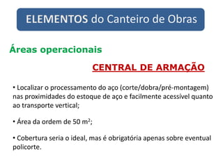 ELEMENTOS do Canteiro de Obras
Áreas operacionais
CENTRAL DE ARMAÇÃO
• Localizar o processamento do aço (corte/dobra/pré-montagem)
nas proximidades do estoque de aço e facilmente acessível quanto
ao transporte vertical;
• Área da ordem de 50 m2;
• Cobertura seria o ideal, mas é obrigatória apenas sobre eventual
policorte.
 