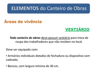 ELEMENTOS do Canteiro de Obras
VESTIÁRIO
Áreas de vivência
Todo canteiro de obras deve possuir vestiário para troca de
roupa dos trabalhadores que não residam no local.
Deve ser equipado com:
• Armários individuais dotados de fechadura ou dispositivo com
cadeado;
• Bancos, com largura mínima de 30 cm.
 