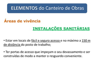 ELEMENTOS do Canteiro de Obras
INSTALAÇÕES SANITÁRIAS
Áreas de vivência
• Estar em locais de fácil e seguro acesso e no máximo a 150 m
de distância do posto de trabalho;
• Ter portas de acesso que impeçam o seu devassamento e ser
construídas de modo a manter o resguardo conveniente.
 
