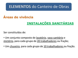 ELEMENTOS do Canteiro de Obras
INSTALAÇÕES SANITÁRIAS
Áreas de vivência
Ser constituídas de:
• Um conjunto composto de lavatório, vaso sanitário e
mictório, para cada grupo de 20 trabalhadores ou fração;
• Um chuveiro, para cada grupo de 10 trabalhadores ou fração.
 