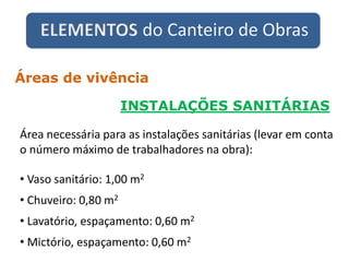 ELEMENTOS do Canteiro de Obras
INSTALAÇÕES SANITÁRIAS
Áreas de vivência
Área necessária para as instalações sanitárias (levar em conta
o número máximo de trabalhadores na obra):
• Vaso sanitário: 1,00 m2
• Chuveiro: 0,80 m2
• Lavatório, espaçamento: 0,60 m2
• Mictório, espaçamento: 0,60 m2
 