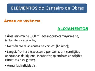 ELEMENTOS do Canteiro de Obras
ALOJAMENTOS
Áreas de vivência
• Área mínima de 3,00 m2 por módulo cama/armário,
incluindo a circulação;
• No máximo duas camas na vertical (beliche);
• Lençol, fronha e travesseiro por cama, em condições
adequadas de higiene, e cobertor, quando as condições
climáticas o exigirem;
• Armários individuais.
 