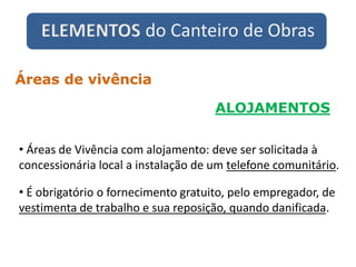 ELEMENTOS do Canteiro de Obras
ALOJAMENTOS
Áreas de vivência
• Áreas de Vivência com alojamento: deve ser solicitada à
concessionária local a instalação de um telefone comunitário.
• É obrigatório o fornecimento gratuito, pelo empregador, de
vestimenta de trabalho e sua reposição, quando danificada.
 