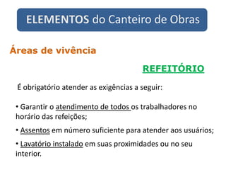 ELEMENTOS do Canteiro de Obras
REFEITÓRIO
Áreas de vivência
• Garantir o atendimento de todos os trabalhadores no
horário das refeições;
• Assentos em número suficiente para atender aos usuários;
• Lavatório instalado em suas proximidades ou no seu
interior.
É obrigatório atender as exigências a seguir:
 