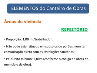ELEMENTOS do Canteiro de Obras
REFEITÓRIO
Áreas de vivência
• Proporção: 1,00 m2/trabalhador;
• Não pode estar situado em subsolos ou porões, nem ter
comunicação direta com as instalações sanitárias;
• Pé-direito mínimo: 2,80m (conforme o código de obras do
município da obra).
 